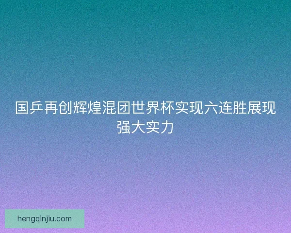 国乒再创辉煌混团世界杯实现六连胜展现强大实力