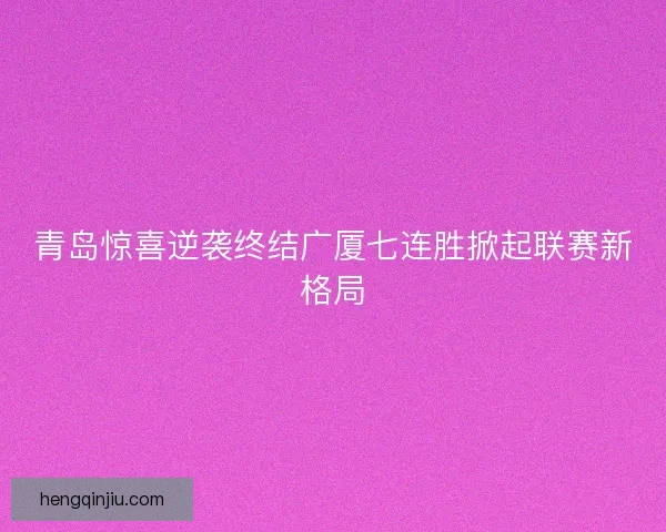 青岛惊喜逆袭终结广厦七连胜掀起联赛新格局