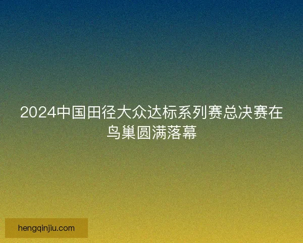 2024中国田径大众达标系列赛总决赛在鸟巢圆满落幕